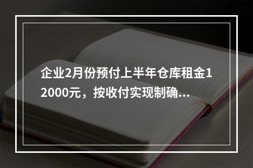 企业2月份预付上半年仓库租金12000元，按收付实现制确认的