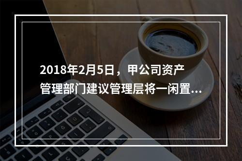 2018年2月5日，甲公司资产管理部门建议管理层将一闲置办公