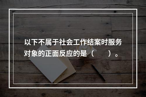 以下不属于社会工作结案时服务对象的正面反应的是（　　）。