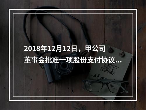 2018年12月12日，甲公司董事会批准一项股份支付协议。协