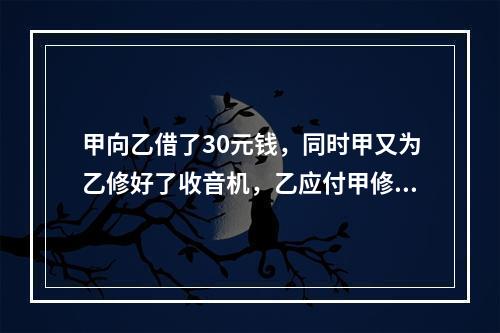 甲向乙借了30元钱，同时甲又为乙修好了收音机，乙应付甲修理费