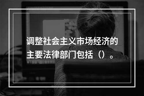 调整社会主义市场经济的主要法律部门包括（）。