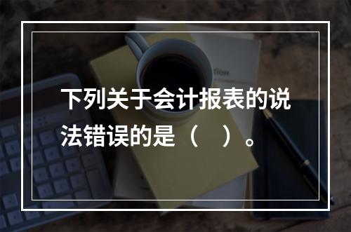 下列关于会计报表的说法错误的是（　）。