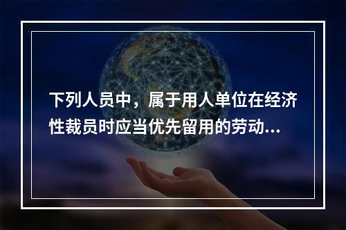 下列人员中，属于用人单位在经济性裁员时应当优先留用的劳动者有