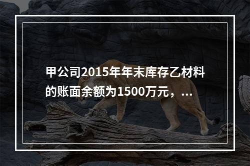 甲公司2015年年末库存乙材料的账面余额为1500万元，年末