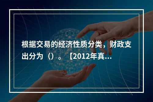 根据交易的经济性质分类，财政支出分为（）。【2012年真题】