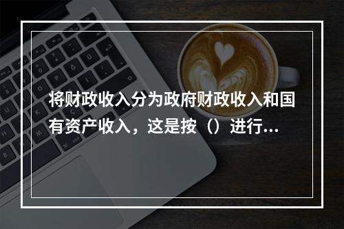 将财政收入分为政府财政收入和国有资产收入，这是按（）进行的分