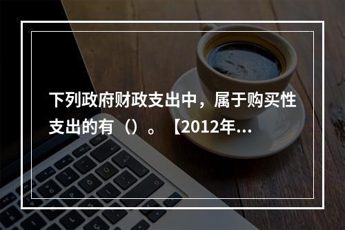 下列政府财政支出中，属于购买性支出的有（）。【2012年真题