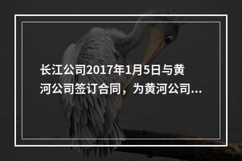 长江公司2017年1月5日与黄河公司签订合同，为黄河公司的办