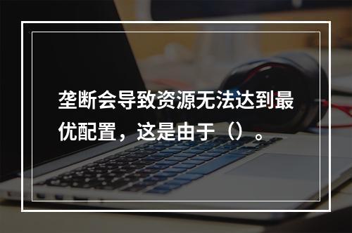 垄断会导致资源无法达到最优配置，这是由于（）。