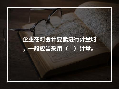 企业在对会计要素进行计量时，一般应当采用（　）计量。