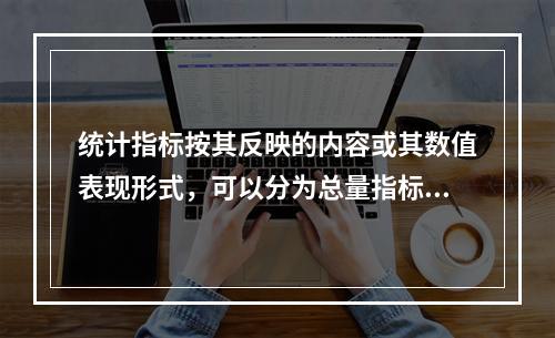 统计指标按其反映的内容或其数值表现形式，可以分为总量指标、相