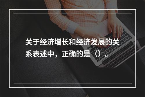 关于经济增长和经济发展的关系表述中，正确的是（）。