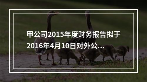 甲公司2015年度财务报告拟于2016年4月10日对外公告。