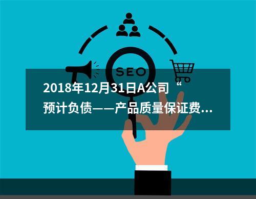 2018年12月31日A公司“预计负债——产品质量保证费用”