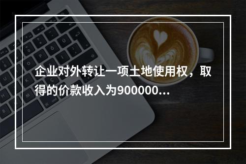 企业对外转让一项土地使用权，取得的价款收入为900000元，