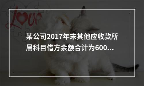 某公司2017年末其他应收款所属科目借方余额合计为6000元