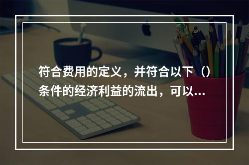 符合费用的定义，并符合以下（）条件的经济利益的流出，可以确认