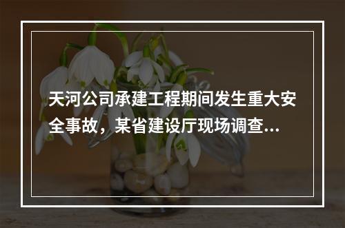 天河公司承建工程期间发生重大安全事故，某省建设厅现场调查后，