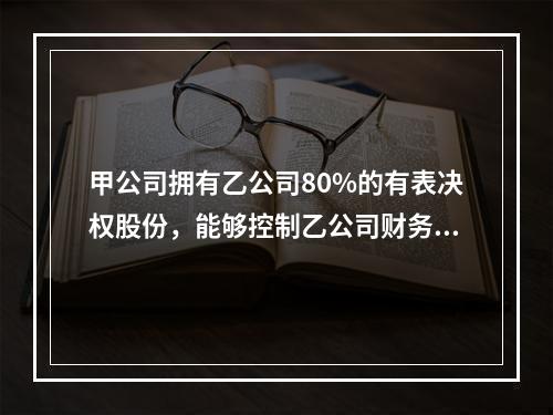 甲公司拥有乙公司80%的有表决权股份，能够控制乙公司财务和经