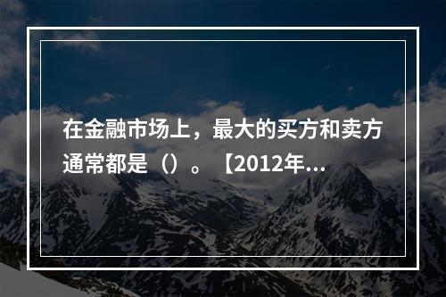 在金融市场上，最大的买方和卖方通常都是（）。【2012年真题