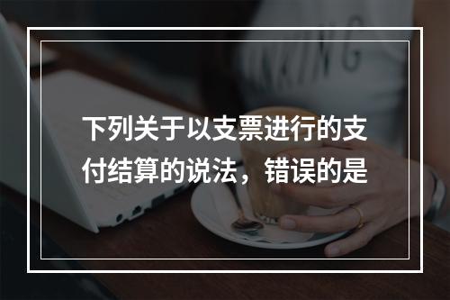 下列关于以支票进行的支付结算的说法，错误的是