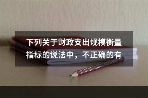 下列关于财政支出规模衡量指标的说法中，不正确的有