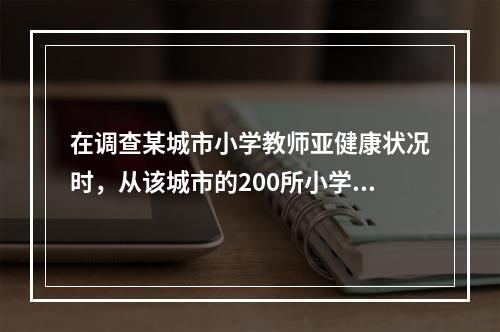 在调查某城市小学教师亚健康状况时，从该城市的200所小学中随