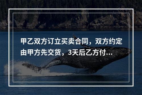 甲乙双方订立买卖合同，双方约定由甲方先交货，3天后乙方付款。