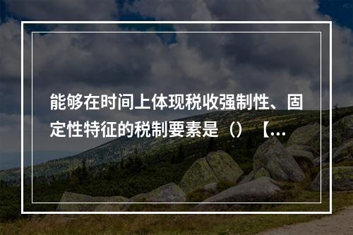 能够在时间上体现税收强制性、固定性特征的税制要素是（）【20