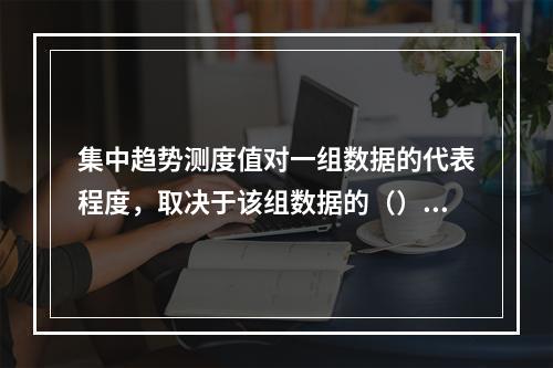 集中趋势测度值对一组数据的代表程度，取决于该组数据的（）。【