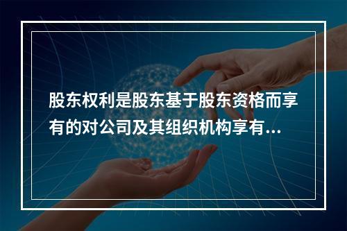 股东权利是股东基于股东资格而享有的对公司及其组织机构享有的诸