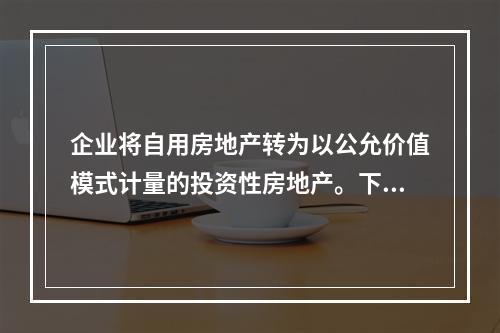 企业将自用房地产转为以公允价值模式计量的投资性房地产。下列关