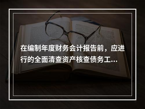 在编制年度财务会计报告前，应进行的全面清查资产核查债务工作不