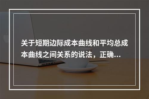 关于短期边际成本曲线和平均总成本曲线之间关系的说法，正确的是