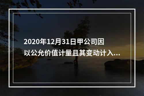 2020年12月31日甲公司因以公允价值计量且其变动计入当期