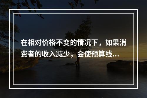 在相对价格不变的情况下，如果消费者的收入减少，会使预算线（）