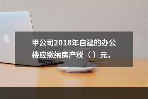 甲公司2018年自建的办公楼应缴纳房产税（	）元。