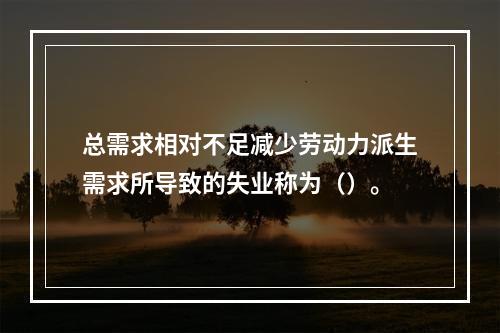 总需求相对不足减少劳动力派生需求所导致的失业称为（）。