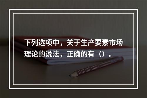 下列选项中，关于生产要素市场理论的说法，正确的有（）。