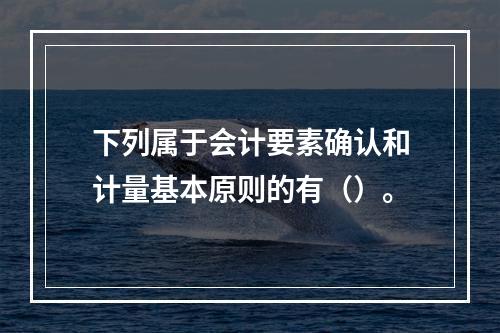 下列属于会计要素确认和计量基本原则的有（）。