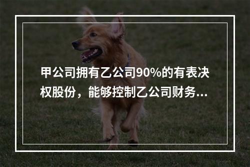 甲公司拥有乙公司90%的有表决权股份，能够控制乙公司财务和经