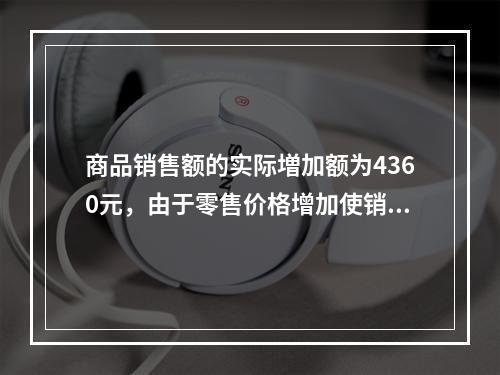 商品销售额的实际増加额为4360元，由于零售价格增加使销售额