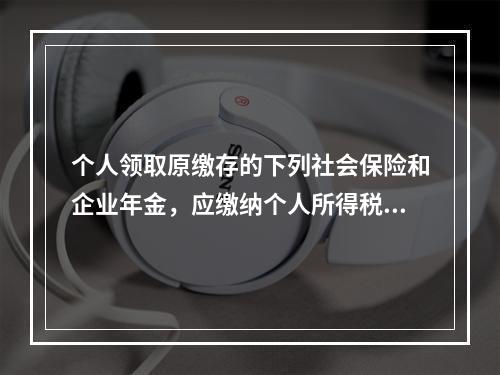 个人领取原缴存的下列社会保险和企业年金，应缴纳个人所得税的是