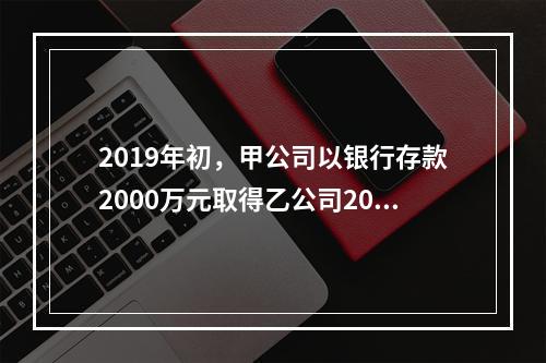 2019年初，甲公司以银行存款2000万元取得乙公司20%的