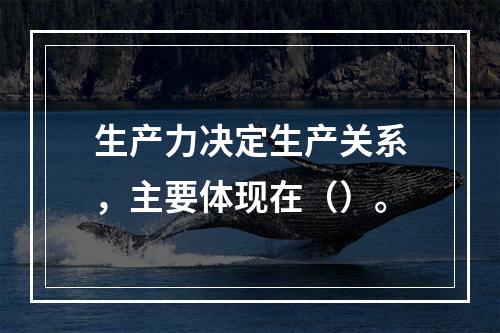 生产力决定生产关系，主要体现在（）。