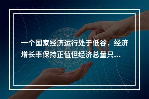 一个国家经济运行处于低谷，经济增长率保持正值但经济总量只是相