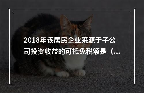 2018年该居民企业来源于子公司投资收益的可抵免税额是（	）