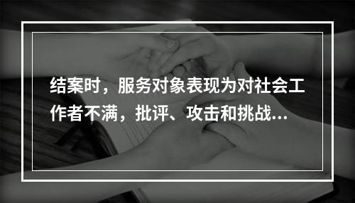 结案时，服务对象表现为对社会工作者不满，批评、攻击和挑战其他