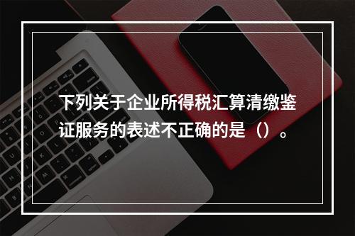 下列关于企业所得税汇算清缴鉴证服务的表述不正确的是（）。